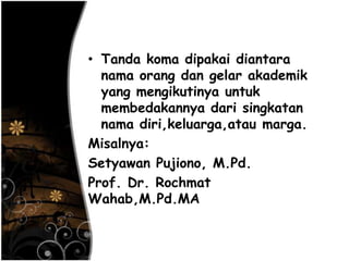 • Tanda koma dipakai diantara
nama orang dan gelar akademik
yang mengikutinya untuk
membedakannya dari singkatan
nama diri,keluarga,atau marga.
Misalnya:
Setyawan Pujiono, M.Pd.
Prof. Dr. Rochmat
Wahab,M.Pd.MA
 