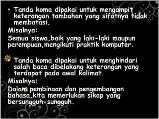 • Tanda koma dipakai untuk mengampit
keterangan tambahan yang sifatnya tidak
membatasi.
Misalnya:
Semua siswa,baik yang laki-laki maupun
perempuan,mengikuti praktik komputer.
• Tanda koma dipakai untuk menghindari
salah baca dibelakang keterangan yang
terdapat pada awal kalimat.
Misalnya:
Dalam pembinaan dan pengembangan
bahasa,kita memerlukan sikap yang
bersungguh-sungguh.
 