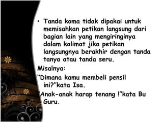 • Tanda koma tidak dipakai untuk
memisahkan petikan langsung dari
bagian lain yang mengiringinya
dalam kalimat jika petikan
langsungnya berakhir dengan tanda
tanya atau tanda seru.
Misalnya:
―Dimana kamu membeli pensil
ini?‖kata Isa.
―Anak-anak harap tenang !‖kata Bu
Guru.
 