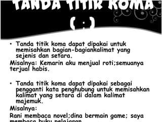 Tanda Titik Koma
( ; )
• Tanda titik koma dapat dipakai untuk
memisahkan bagian-bagiankalimat yang
sejenis dan setara.
Misalnya: Kemarin aku menjual roti;semuanya
terjual habis.
• Tanda titik koma dapat dipakai sebagai
pengganti kata penghubung untuk memisahkan
kalimat yang setara di dalam kalimat
majemuk.
Misalnya:
Rani membaca novel;dina bermain game; saya
 