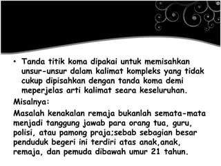 • Tanda titik koma dipakai untuk memisahkan
unsur-unsur dalam kalimat kompleks yang tidak
cukup dipisahkan dengan tanda koma demi
meperjelas arti kalimat seara keseluruhan.
Misalnya:
Masalah kenakalan remaja bukanlah semata-mata
menjadi tanggung jawab para orang tua, guru,
polisi, atau pamong praja;sebab sebagian besar
penduduk begeri ini terdiri atas anak,anak,
remaja, dan pemuda dibawah umur 21 tahun.
 