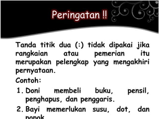 Peringatan !!
Tanda titik dua (:) tidak dipakai jika
rangkaian atau pemerian itu
merupakan pelengkap yang mengakhiri
pernyataan.
Contoh:
1. Doni membeli buku, pensil,
penghapus, dan penggaris.
2. Bayi memerlukan susu, dot, dan
 