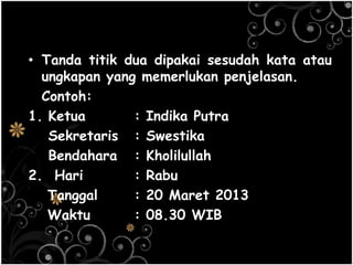 • Tanda titik dua dipakai sesudah kata atau
ungkapan yang memerlukan penjelasan.
Contoh:
1. Ketua : Indika Putra
Sekretaris : Swestika
Bendahara : Kholilullah
2. Hari : Rabu
Tanggal : 20 Maret 2013
Waktu : 08.30 WIB
 