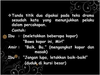 Tanda titik dua dipakai pada teks drama
sesudah kata yang menunjukkan pelaku
dalam percakapan.
Contoh:
Ibu : (meletakkan beberapa kopor)
―Bawa kopor ini, Mir!‖
Amir : ―Baik, Bu.‖ (mengangkat kopor dan
masak)
Ibu : ―Jangan lupa, letakkan baik-baik!‖
(duduk di kursi besar)
 