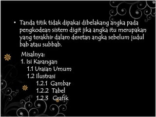 • Tanda titik tidak dipakai dibelakang angka pada
pengkodean sistem digit jika angka itu merupakan
yang terakhir dalam deretan angka sebelum judul
bab atau subbab.
Misalnya:
1. Isi Karangan
1.1 Uraian Umum
1.2 Ilustrasi
1.2.1 Gambar
1.2.2 Tabel
1.2.3 Grafik
 