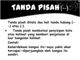 Tanda Pisah(--)
Tanda pisah ditulis dua kali tanda hubung (-
-) atau (–).
Tanda pisah membatasi penyisipan kata
atau kalimat yang memberi penjelasan di
luar bangunan kalimat.
Contoh:
Kemerdekaan bangsa itu—saya yakin akan
tercapai—diperjuangkan oleh bangsa itu
sendiri.
 