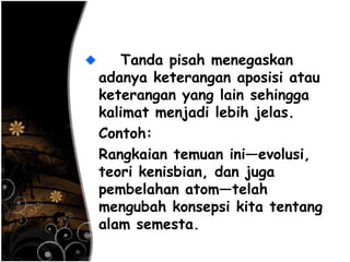 Tanda pisah menegaskan
adanya keterangan aposisi atau
keterangan yang lain sehingga
kalimat menjadi lebih jelas.
Contoh:
Rangkaian temuan ini—evolusi,
teori kenisbian, dan juga
pembelahan atom—telah
mengubah konsepsi kita tentang
alam semesta.
 