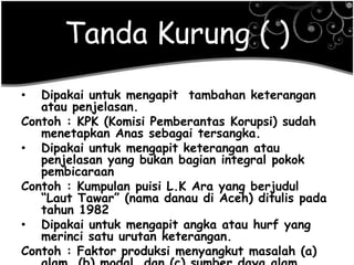 Tanda Kurung ( )
• Dipakai untuk mengapit tambahan keterangan
atau penjelasan.
Contoh : KPK (Komisi Pemberantas Korupsi) sudah
menetapkan Anas sebagai tersangka.
• Dipakai untuk mengapit keterangan atau
penjelasan yang bukan bagian integral pokok
pembicaraan
Contoh : Kumpulan puisi L.K Ara yang berjudul
―Laut Tawar‖ (nama danau di Aceh) ditulis pada
tahun 1982
• Dipakai untuk mengapit angka atau hurf yang
merinci satu urutan keterangan.
Contoh : Faktor produksi menyangkut masalah (a)
 