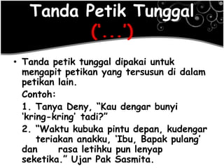 Tanda Petik Tunggal
(‗...‘)
• Tanda petik tunggal dipakai untuk
mengapit petikan yang tersusun di dalam
petikan lain.
Contoh:
1. Tanya Deny, ―Kau dengar bunyi
‗kring-kring‘ tadi?‖
2. ―Waktu kubuka pintu depan, kudengar
teriakan anakku, ‗Ibu, Bapak pulang‘
dan rasa letihku pun lenyap
seketika.‖ Ujar Pak Sasmita.
 