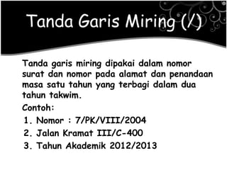 Tanda Garis Miring (/)
Tanda garis miring dipakai dalam nomor
surat dan nomor pada alamat dan penandaan
masa satu tahun yang terbagi dalam dua
tahun takwim.
Contoh:
1. Nomor : 7/PK/VIII/2004
2. Jalan Kramat III/C-400
3. Tahun Akademik 2012/2013
 