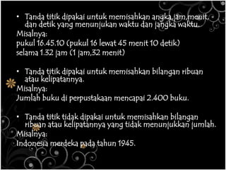 • Tanda titik dipakai untuk memisahkan angka,jam,menit,
dan detik yang menunjukan waktu dan jangka waktu.
Misalnya:
pukul 16.45.10 (pukul 16 lewat 45 menit 10 detik)
selama 1.32 jam (1 jam,32 menit)
• Tanda titik dipakai untuk memisahkan bilangan ribuan
atau kelipatannya.
Misalnya:
Jumlah buku di perpustakaan mencapai 2.400 buku.
• Tanda titik tidak dipakai untuk memisahkan bilangan
ribuan atau kelipatannya yang tidak menunjukkan jumlah.
Misalnya:
Indonesia merdeka pada tahun 1945.
 