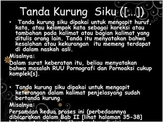 Tanda Kurung Siku ([...])
• Tanda kurung siku dipakai untuk mengapit huruf,
kata, atau kelompok kata sebagai koreksi atau
tambahan pada kalimat atau bagian kalimat yang
ditulis orang lain. Tanda itu menyatakan bahwa
kesalahan atau kekurangan itu memeng terdapat
di dalam naskah asli.
Misalnya:
Dalam surat keberatan itu, beliau menyatakan
bahwa masalah RUU Pornografi dan Pornoaksi cukup
komplek[s].
• Tanda kurung siku dipakai untuk mengapit
keterangan dalam kalimat penjelasyang sudah
bertanda kurung.
Misalnya:
Persamaan kedua proses ini (perbedaannya
dibicarakan dalam Bab II [lihat halaman 35-38]
 