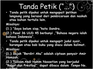 Tanda Petik (“...”)
• Tanda petik dipakai untuk mengapait petikan
langsung yang berasal dari pembicaraan dan naskah
atau bahan tertulis lain.
Misalnya:
(1.) ―Saya belum siap,‖kata Sandra.
(2.) Pasal 36 UUD 45 berbunyi ,‖Bahasa negara ialah
bahasa Indonesia‖.
• Tanda petik dipakai untuk mengapit judul syair,
karangan atau bab buku yang diacu dalam kalimat.
Misalnya:
(1.) Sajak ―Berdiri Aku‖ adalah ciptaan penyair Amir
Hamzah.
(2.) Tulisan Andi Hakim Nasoetion yang berjudul
―Rapor dan Prestasi‖ dapat dibaca dalam Tempo No.
 