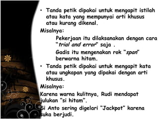 • Tanda petik dipakai untuk mengapit istilah
atau kata yang mempunyai arti khusus
atau kurang dikenal.
Misalnya:
Pekerjaan itu dilaksanakan dengan cara
―trial and error‖ saja .
Gadis itu mengenakan rok ―span‖
berwarna hitam.
• Tanda petik dipakai untuk mengapit kata
atau ungkapan yang dipakai dengan arti
khusus.
Misalnya:
Karena warna kulitnya, Rudi mendapat
julukan ―si hitam‖.
Si Anto sering digelari ―Jackpot‖ karena
suka berjudi.
 