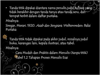 • Tanda titik dipakai diantara nama penulis,judul tulisan yang
tidak berakhir dengan tanda tanya atau tanda seru, dan
tempat terbit dalam daftar pustaka.
Misalnya:
Siregar, Merari. 1920. Azab dan Sengsara. Weltervreden: Balai
Pustaka
• Tanda titik tidak dipakai pada akhir judul, misalnya judul
buku, karangan lain, kepala ilustrasi, atau tabel.
Misalnya:
Cara Mudah dan Praktis dalam Menulis (tanpa titik)
Tabel 1.2 Tahapan Proses Menulis Esai
 