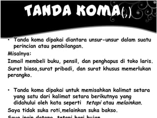Tanda Koma(,)
• Tanda koma dipakai diantara unsur-unsur dalam suatu
perincian atau pembilangan.
Misalnya:
Ismail membeli buku, pensil, dan penghapus di toko laris.
Surat biasa,surat pribadi, dan surat khusus memerlukan
perangko.
• Tanda koma dipakai untuk memisahkan kalimat setara
yang satu dari kalimat setara berikutnya yang
didahului oleh kata seperti tetapi atau melainkan.
Saya tidak suka roti,melainkan suka bakso.
 