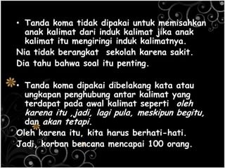 • Tanda koma tidak dipakai untuk memisahkan
anak kalimat dari induk kalimat jika anak
kalimat itu mengiringi induk kalimatnya.
Nia tidak berangkat sekolah karena sakit.
Dia tahu bahwa soal itu penting.
• Tanda koma dipakai dibelakang kata atau
ungkapan penghubung antar kalimat yang
terdapat pada awal kalimat seperti oleh
karena itu ,jadi, lagi pula, meskipun begitu,
dan akan tetapi.
Oleh karena itu, kita harus berhati-hati.
Jadi, korban bencana mencapai 100 orang.
 