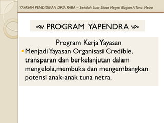 YAYASAN PENDIDIKAN DRIA RABA – Sekolah Luar Biasa Negeri Bagian A Tuna Netra



          PROGRAM YAPENDRA 
            Program Kerja Yayasan
 Menjadi Yayasan Organisasi Credible,
  transparan dan berkelanjutan dalam
  mengelola,membuka dan mengembangkan
  potensi anak-anak tuna netra.
 