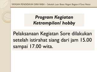 YAYASAN PENDIDIKAN DRIA RABA – Sekolah Luar Biasa Negeri Bagian A Tuna Netra




                     Program Kegiatan
                    Ketrampilan/ hobby

 Pelaksanaan Kegiatan Sore dilakukan
 setelah istirahat siang dari jam 15.00
 sampai 17.00 wita.
 