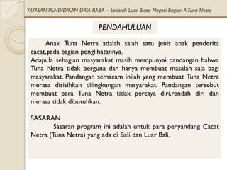 YAYASAN PENDIDIKAN DRIA RABA – Sekolah Luar Biasa Negeri Bagian A Tuna Netra


                             PENDAHULUAN
      Anak Tuna Netra adalah salah satu jenis anak penderita
 cacat,pada bagian penglihatannya.
 Adapula sebagian masyarakat masih mempunyai pandangan bahwa
 Tuna Netra tidak berguna dan hanya membuat masalah saja bagi
 masyarakat. Pandangan semacam inilah yang membuat Tuna Netra
 merasa disisihkan dilingkungan masyarakat. Pandangan tersebut
 membuat para Tuna Netra tidak percaya diri,rendah diri dan
 merasa tidak dibutuhkan.

 SASARAN
         Sasaran program ini adalah untuk para penyandang Cacat
 Netra (Tuna Netra) yang ada di Bali dan Luar Bali.
 