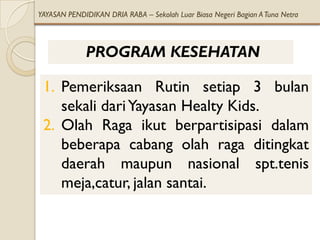 YAYASAN PENDIDIKAN DRIA RABA – Sekolah Luar Biasa Negeri Bagian A Tuna Netra



             PROGRAM KESEHATAN

 1. Pemeriksaan Rutin setiap 3 bulan
    sekali dari Yayasan Healty Kids.
 2. Olah Raga ikut berpartisipasi dalam
    beberapa cabang olah raga ditingkat
    daerah maupun nasional spt.tenis
    meja,catur, jalan santai.
 