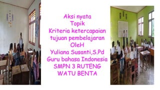 Aksi nyata
Topik
Kriteria ketercapaian
tujuan pembelajaran
OleH
Yuliana Susanti,S.Pd
Guru bahasa Indonesia
SMPN 3 RUTENG
WATU BENTA
 