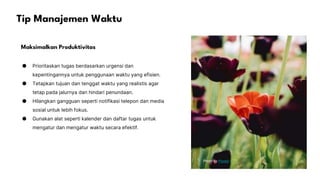 Tip Manajemen Waktu
Maksimalkan Produktivitas
● Prioritaskan tugas berdasarkan urgensi dan
kepentingannya untuk penggunaan waktu yang efisien.
● Tetapkan tujuan dan tenggat waktu yang realistis agar
tetap pada jalurnya dan hindari penundaan.
● Hilangkan gangguan seperti notifikasi telepon dan media
sosial untuk lebih fokus.
● Gunakan alat seperti kalender dan daftar tugas untuk
mengatur dan mengatur waktu secara efektif.
Photo by Pexels
 