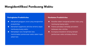 Mengidentifikasi Pembuang Waktu
Peningkatan Produktivitas Hambatan Produktivitas
● Mengenali gangguan umum yang menghambat
produktivitas.
● Memahami bagaimana aktivitas tertentu dapat
membuang-buang waktu.
● Mempelajari cara menghindari atau
meminimalkan pemborosan waktu dalam tugas
sehari-hari.
● Kesulitan dalam mengenali perilaku halus yang
membuang-buang waktu.
● Potensi penolakan terhadap perubahan
kebiasaan atau rutinitas.
● Kurangnya kesadaran tentang dampak
pemborosan waktu terhadap efisiensi.
 