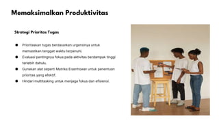 Memaksimalkan Produktivitas
Strategi Prioritas Tugas
● Prioritaskan tugas berdasarkan urgensinya untuk
memastikan tenggat waktu terpenuhi.
● Evaluasi pentingnya fokus pada aktivitas berdampak tinggi
terlebih dahulu.
● Gunakan alat seperti Matriks Eisenhower untuk penentuan
prioritas yang efektif.
● Hindari multitasking untuk menjaga fokus dan efisiensi.
Photo by Pexels
 