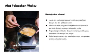 Alat Pelacakan Waktu
Photo by Pexels
Meningkatkan efisiensi
● Lacak dan analisis penggunaan waktu secara efisien
dengan alat dan aplikasi modern.
● Identifikasi area yang perlu ditingkatkan dan optimalkan
alur kerja dengan wawasan data waktu nyata.
● Tingkatkan produktivitas dengan memantau waktu yang
dihabiskan untuk tugas dan proyek.
● Sederhanakan proses dan prioritaskan tugas berdasarkan
analisis pelacakan waktu.
 