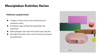 Menciptakan Rutinitas Harian
Kebiasaan yang Konsisten
● Tetapkan rutinitas harian untuk produktivitas dan
manajemen waktu.
● Prioritaskan tugas berdasarkan kepentingan dan
urgensinya.
● Batasi gangguan agar tetap fokus pada tugas yang ada.
● Renungkan kemajuan harian untuk membuat penyesuaian
yang diperlukan.
Photo by Pexels
 