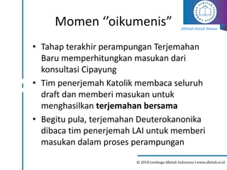Alkitab Untuk Semua
© 2018 Lembaga Alkitab Indonesia | www.alkitab.or.id
Momen ‘’oikumenis”
• Tahap terakhir perampungan Terjemahan
Baru memperhitungkan masukan dari
konsultasi Cipayung
• Tim penerjemah Katolik membaca seluruh
draft dan memberi masukan untuk
menghasilkan terjemahan bersama
• Begitu pula, terjemahan Deuterokanonika
dibaca tim penerjemah LAI untuk memberi
masukan dalam proses perampungan
 