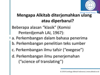Alkitab Untuk Semua
© 2018 Lembaga Alkitab Indonesia | www.alkitab.or.id
Mengapa Alkitab diterjemahkan ulang
atau diperbarui?
Beberapa alasan “klasik” (Komisi
Penterdjemah LAI, 1967):
a. Perkembangan dalam bahasa penerima
b. Perkembangan penelitian teks sumber
c. Perkembangan ilmu tafsir (“exegese”)
d. Perkembangan ilmu penerjemahan
(“science of translating”)
 