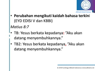 Alkitab Untuk Semua
© 2018 Lembaga Alkitab Indonesia | www.alkitab.or.id
• Perubahan mengikuti kaidah bahasa terkini
(EYD EDISI V dan KBBI)
Matius 8:7
• TB: Yesus berkata kepadanya: ”Aku akan
datang menyembuhkannya.”
• TB2: Yesus berkata kepadanya, ”Aku akan
datang menyembuhkannya.”
 