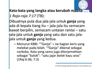 Alkitab Untuk Semua
© 2018 Lembaga Alkitab Indonesia | www.alkitab.or.id
Kata-kata yang langka atau berubah makna
1 Raja-raja 7:17 (TB):
Dibuatnya pula dua jala-jala untuk ganja yang
ada di kepala tiang itu – jala-jala itu semacam
kawat berpilin, semacam untaian rantai – satu
jala-jala untuk ganja yang satu dan satu jala-
jala untuk ganja yang kedua.
– Menurut KBBI: “1Ganja” = Jw bagian keris yang
melekat pada bilah. “2Ganja” dikenal sebagai
narkoba. Kata yang sama juga diterjemahkan
sebagai “balok”: “satu jajar balok kayu aras”
(1Raj 6:36; 7:2)
 