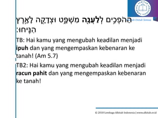 Alkitab Untuk Semua
© 2018 Lembaga Alkitab Indonesia | www.alkitab.or.id
ְׂ
‫ל‬ ‫ים‬ִ֥‫כ‬ ְׂ
‫פ‬‫ה‬ ַ‫ה‬
‫ָ֖ה‬‫נ‬ֲ‫ע‬ ַ‫ל‬
‫ץ‬‫ר‬ ִָ֥
‫א‬ָ‫ל‬ ‫ה‬ ֶָׁ֖
‫ק‬ ָ
‫ד‬ ְׂ‫ּוצ‬ ‫ט‬ִָ֑
‫פ‬ ְׂ
‫ש‬‫מ‬
‫יחּו׃‬ִֽ‫נ‬‫ה‬
TB: Hai kamu yang mengubah keadilan menjadi
ipuh dan yang mengempaskan kebenaran ke
tanah! (Am 5.7)
TB2: Hai kamu yang mengubah keadilan menjadi
racun pahit dan yang mengempaskan kebenaran
ke tanah!
 