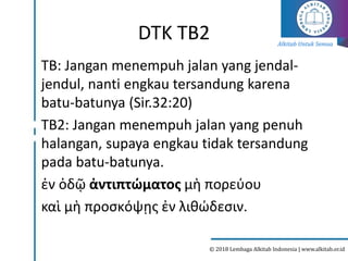 Alkitab Untuk Semua
© 2018 Lembaga Alkitab Indonesia | www.alkitab.or.id
DTK TB2
TB: Jangan menempuh jalan yang jendal-
jendul, nanti engkau tersandung karena
batu-batunya (Sir.32:20)
TB2: Jangan menempuh jalan yang penuh
halangan, supaya engkau tidak tersandung
pada batu-batunya.
ἐν ὁδῷ ἀντιπτώματος μὴ πορεύου
καὶ μὴ προσκόψῃς ἐν λιθώδεσιν.
 