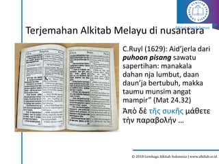 Alkitab Untuk Semua
© 2018 Lembaga Alkitab Indonesia | www.alkitab.or.id
Terjemahan Alkitab Melayu di nusantara
C.Ruyl (1629): Aid’jerla dari
puhoon pisang sawatu
sapertihan: manakala
dahan nja lumbut, daan
daun’ja bertubuh, makka
taumu munsim angat
mampir” (Mat 24.32)
Ἀπὸ δὲ τῆς συκῆς μάθετε
τὴν παραβολήν …
2
 