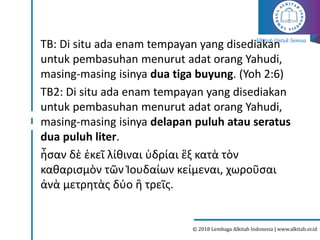 Alkitab Untuk Semua
© 2018 Lembaga Alkitab Indonesia | www.alkitab.or.id
TB: Di situ ada enam tempayan yang disediakan
untuk pembasuhan menurut adat orang Yahudi,
masing-masing isinya dua tiga buyung. (Yoh 2:6)
TB2: Di situ ada enam tempayan yang disediakan
untuk pembasuhan menurut adat orang Yahudi,
masing-masing isinya delapan puluh atau seratus
dua puluh liter.
ἦσαν δὲ ἐκεῖ λίθιναι ὑδρίαι ἓξ κατὰ τὸν
καθαρισμὸν τῶν Ἰουδαίων κείμεναι, χωροῦσαι
ἀνὰ μετρητὰς δύο ἢ τρεῖς.
 