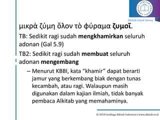 Alkitab Untuk Semua
© 2018 Lembaga Alkitab Indonesia | www.alkitab.or.id
μικρὰ ζύμη ὅλον τὸ φύραμα ζυμοῖ.
TB: Sedikit ragi sudah mengkhamirkan seluruh
adonan (Gal 5.9)
TB2: Sedikit ragi sudah membuat seluruh
adonan mengembang
– Menurut KBBI, kata “khamir” dapat berarti
jamur yang berkembang biak dengan tunas
kecambah, atau ragi. Walaupun masih
digunakan dalam kajian ilmiah, tidak banyak
pembaca Alkitab yang memahaminya.
 
