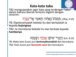 Alkitab Untuk Semua
© 2018 Lembaga Alkitab Indonesia | www.alkitab.or.id
Kata-kata tabu
TB2 mengupayakan agar kata yang terdengar “tabu”
dalam bahasa daerah tertentu diganti dengan
sinonim:
ִַֽ‫ו‬
‫ל־‬ ִֽ‫א‬ ‫ר‬‫אמ‬ ִ֥
ֹ‫ת‬ַ‫ו‬ ‫ֹון‬ ָ֔
‫ת‬‫א‬ִֽ‫ה‬ ֙‫ׁש‬ֹ‫ֲב‬‫ח‬ ַ‫ת‬
‫ּה‬ ָ֖‫ֲר‬‫ע‬ַ‫נ‬ (2Raj. 4:24)
TB: Dipelanainyalah keledai itu dan berkatalah ia
kepada bujangnya
TB2: Ia memelanai keledai itu dan berkata kepada
hambanya
‫ן‬ ָ֔
‫ׁשּוׁש‬ ‫יר‬ִֶּּ֣
‫ע‬‫ה‬ְ‫ו‬
‫ָ֖ה‬‫ֲל‬‫ה‬‫צ‬
‫ה‬‫ח‬ ִֽ‫מ‬‫ש‬ְ‫ו‬ (Est. 8:15)
TB: Maka kota Susan pun bertempiksoraklah dan bersukaria
TB2: Kota Susan pun bersorak-sorai dan bersukaria
 