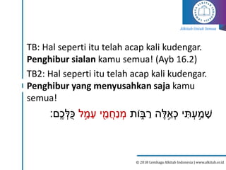 Alkitab Untuk Semua
© 2018 Lembaga Alkitab Indonesia | www.alkitab.or.id
TB: Hal seperti itu telah acap kali kudengar.
Penghibur sialan kamu semua! (Ayb 16.2)
TB2: Hal seperti itu telah acap kali kudengar.
Penghibur yang menyusahkan saja kamu
semua!
‫י‬‫ת‬ ְׂ
‫ע‬ ֵַׂ֣
‫מ‬ ָ
‫ש‬
‫ֹות‬ ִ֑
‫ב‬ ַ
‫ר‬ ‫ה‬‫ל‬ ֵׂ֣‫א‬ְׂ‫כ‬
‫ל‬ ֵָׂ֣
‫מ‬ָ‫ע‬ ‫י‬ ֶׁ֖‫מ‬ֲ‫ַח‬‫נ‬ ְׂ
‫מ‬
‫ם‬ִֽ‫כ‬ ְׂ
‫ֻּל‬‫כ‬
‫׃‬
 