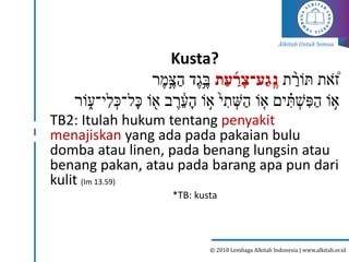 Alkitab Untuk Semua
© 2018 Lembaga Alkitab Indonesia | www.alkitab.or.id
Kusta?
‫ת‬ ַֹ֙
‫תֹור‬ ‫את‬ ֹ֠
ֹ‫ז‬
‫ת‬ַ‫ע‬ ַַ֜
‫ר‬ָ‫ַע־צ‬‫ג‬ֶֽ‫נ‬
‫ר‬‫ֶּ֣מ‬‫צ‬ַ‫ה‬ ‫ד‬‫ִ֥ג‬‫ב‬
‫ֹור‬ ֵ֑‫י־ע‬ִּ‫ל‬ ְ‫ל־כ‬‫כ‬ ‫ֹו‬ ָ֖
‫א‬ ‫ב‬‫ר‬ ָ֔
‫ע‬‫ה‬ ‫ֹו‬ ֶּ֣
‫א‬ ֙‫י‬ ִּ
‫ת‬ ְ
‫ש‬ַ‫ה‬ ‫ֹו‬ ֵ֤
‫א‬ ‫ים‬ ִָּ֗
‫ת‬ ְ
‫ׁש‬ ִּ‫פ‬ַ‫ה‬ ‫ֹו‬ ֶּ֣
‫א‬
TB2: Itulah hukum tentang penyakit
menajiskan yang ada pada pakaian bulu
domba atau linen, pada benang lungsin atau
benang pakan, atau pada barang apa pun dari
kulit (Im 13.59)
*TB: kusta
 