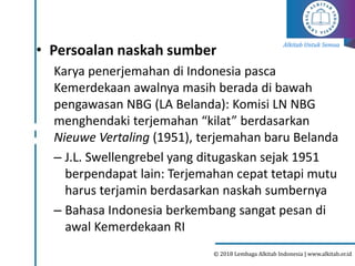 Alkitab Untuk Semua
© 2018 Lembaga Alkitab Indonesia | www.alkitab.or.id
• Persoalan naskah sumber
Karya penerjemahan di Indonesia pasca
Kemerdekaan awalnya masih berada di bawah
pengawasan NBG (LA Belanda): Komisi LN NBG
menghendaki terjemahan “kilat” berdasarkan
Nieuwe Vertaling (1951), terjemahan baru Belanda
– J.L. Swellengrebel yang ditugaskan sejak 1951
berpendapat lain: Terjemahan cepat tetapi mutu
harus terjamin berdasarkan naskah sumbernya
– Bahasa Indonesia berkembang sangat pesan di
awal Kemerdekaan RI
 
