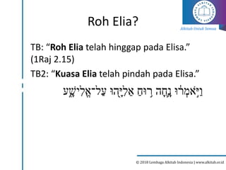 Alkitab Untuk Semua
© 2018 Lembaga Alkitab Indonesia | www.alkitab.or.id
Roh Elia?
TB: “Roh Elia telah hinggap pada Elisa.”
(1Raj 2.15)
TB2: “Kuasa Elia telah pindah pada Elisa.”
‫ע‬ֵ֑‫יׁש‬ִּ‫ֱל‬‫א‬‫ַל־‬‫ע‬ ‫ָ֖הּו‬‫י‬ִּ‫ל‬‫א‬ ַ‫ּוח‬ ִ֥
‫ר‬ ‫ה‬‫֛ח‬‫נ‬ ‫ּו‬ ָ֔
‫ר‬ ְ
‫אמ‬ֶּ֣
ֹ‫י‬ַ‫ו‬
 