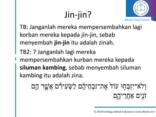 Alkitab Untuk Semua
© 2018 Lembaga Alkitab Indonesia | www.alkitab.or.id
Jin-jin?
TB: Janganlah mereka mempersembahkan lagi
korban mereka kepada jin-jin, sebab
menyembah jin-jin itu adalah zinah.
TB2: 7 Janganlah lagi mereka
mempersembahkan kurban mereka kepada
siluman kambing, sebab menyembah siluman
kambing itu adalah zina.
‫ִ֥ם‬‫ה‬ ‫ר‬֛‫ֲׁש‬‫א‬ ‫ם‬ ִִּ֕
‫יר‬ ִּ‫ע‬ ְ
‫ַש‬‫ל‬ ‫ם‬ ָ֔
‫יה‬‫ח‬ ְ‫ִּב‬‫ז‬‫ת־‬‫א‬ ֙‫עֹוד‬ ‫ּו‬ ִ֥
‫ח‬ ְ‫ְב‬‫ז‬ִּ‫ֹא־י‬‫ל‬ְ‫ו‬
‫ֵ֑ם‬‫יה‬‫ֲר‬‫ח‬ ַ‫א‬ ‫ָ֖ים‬ִּ
‫נ‬ֹ‫ז‬
 