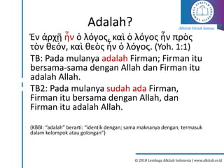 Alkitab Untuk Semua
© 2018 Lembaga Alkitab Indonesia | www.alkitab.or.id
Adalah?
Ἐν ἀρχῇ ἦν ὁ λόγος, καὶ ὁ λόγος ἦν πρὸς
τὸν θεόν, καὶ θεὸς ἦν ὁ λόγος. (Yoh. 1:1)
TB: Pada mulanya adalah Firman; Firman itu
bersama-sama dengan Allah dan Firman itu
adalah Allah.
TB2: Pada mulanya sudah ada Firman,
Firman itu bersama dengan Allah, dan
Firman itu adalah Allah.
(KBBI: “adalah” berarti: “identik dengan; sama maknanya dengan; termasuk
dalam kelompok atau golongan”)
 