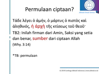 Alkitab Untuk Semua
© 2018 Lembaga Alkitab Indonesia | www.alkitab.or.id
Permulaan ciptaan?
Τάδε λέγει ὁ ἀμήν, ὁ μάρτυς ὁ πιστὸς καὶ
ἀληθινός, ἡ ἀρχὴ τῆς κτίσεως τοῦ θεοῦ·
TB2: Inilah firman dari Amin, Saksi yang setia
dan benar, sumber dari ciptaan Allah
(Why. 3:14)
*TB: permulaan
 