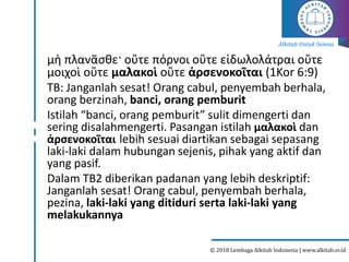 Alkitab Untuk Semua
© 2018 Lembaga Alkitab Indonesia | www.alkitab.or.id
μὴ πλανᾶσθε· οὔτε πόρνοι οὔτε εἰδωλολάτραι οὔτε
μοιχοὶ οὔτε μαλακοὶ οὔτε ἀρσενοκοῖται (1Kor 6:9)
TB: Janganlah sesat! Orang cabul, penyembah berhala,
orang berzinah, banci, orang pemburit
Istilah “banci, orang pemburit” sulit dimengerti dan
sering disalahmengerti. Pasangan istilah μαλακοὶ dan
ἀρσενοκοῖται lebih sesuai diartikan sebagai sepasang
laki-laki dalam hubungan sejenis, pihak yang aktif dan
yang pasif.
Dalam TB2 diberikan padanan yang lebih deskriptif:
Janganlah sesat! Orang cabul, penyembah berhala,
pezina, laki-laki yang ditiduri serta laki-laki yang
melakukannya
 