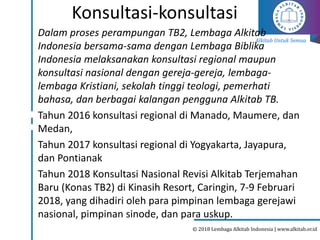 Alkitab Untuk Semua
© 2018 Lembaga Alkitab Indonesia | www.alkitab.or.id
Konsultasi-konsultasi
Dalam proses perampungan TB2, Lembaga Alkitab
Indonesia bersama-sama dengan Lembaga Biblika
Indonesia melaksanakan konsultasi regional maupun
konsultasi nasional dengan gereja-gereja, lembaga-
lembaga Kristiani, sekolah tinggi teologi, pemerhati
bahasa, dan berbagai kalangan pengguna Alkitab TB.
Tahun 2016 konsultasi regional di Manado, Maumere, dan
Medan,
Tahun 2017 konsultasi regional di Yogyakarta, Jayapura,
dan Pontianak
Tahun 2018 Konsultasi Nasional Revisi Alkitab Terjemahan
Baru (Konas TB2) di Kinasih Resort, Caringin, 7-9 Februari
2018, yang dihadiri oleh para pimpinan lembaga gerejawi
nasional, pimpinan sinode, dan para uskup.
 